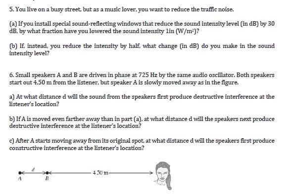 5. You live on a busy street, but as a music lover, you want to reduce the traffic noise.
(a) If you install special sound-reflecting windows that reduce the sound intensity level (in dB) by 30
dB, by what fraction have you lowered the sound intensity lin (W/m?)?
(b) If, instead, you reduce the intensity by half, what change (in dB) do you make in the sound
intensity level?
6. Small speakers A and B are driven in phase at 725 Hz by the same audio oscillator. Both speakers
start out 4.50 m from the listener, but speaker A is slowly moved away as in the figure.
a) At what distance d will the sound from the speakers first produce destructive interference at the
listener's location?
b) If A is moved even farther away than in part (a), at what distance d will the speakers next produce
destructive interference at the listener's location?
c) After A starts moving away from its original spot, at what distance d will the speakers first produce
constructive interference at the listener's location?
4 50 m-
B
