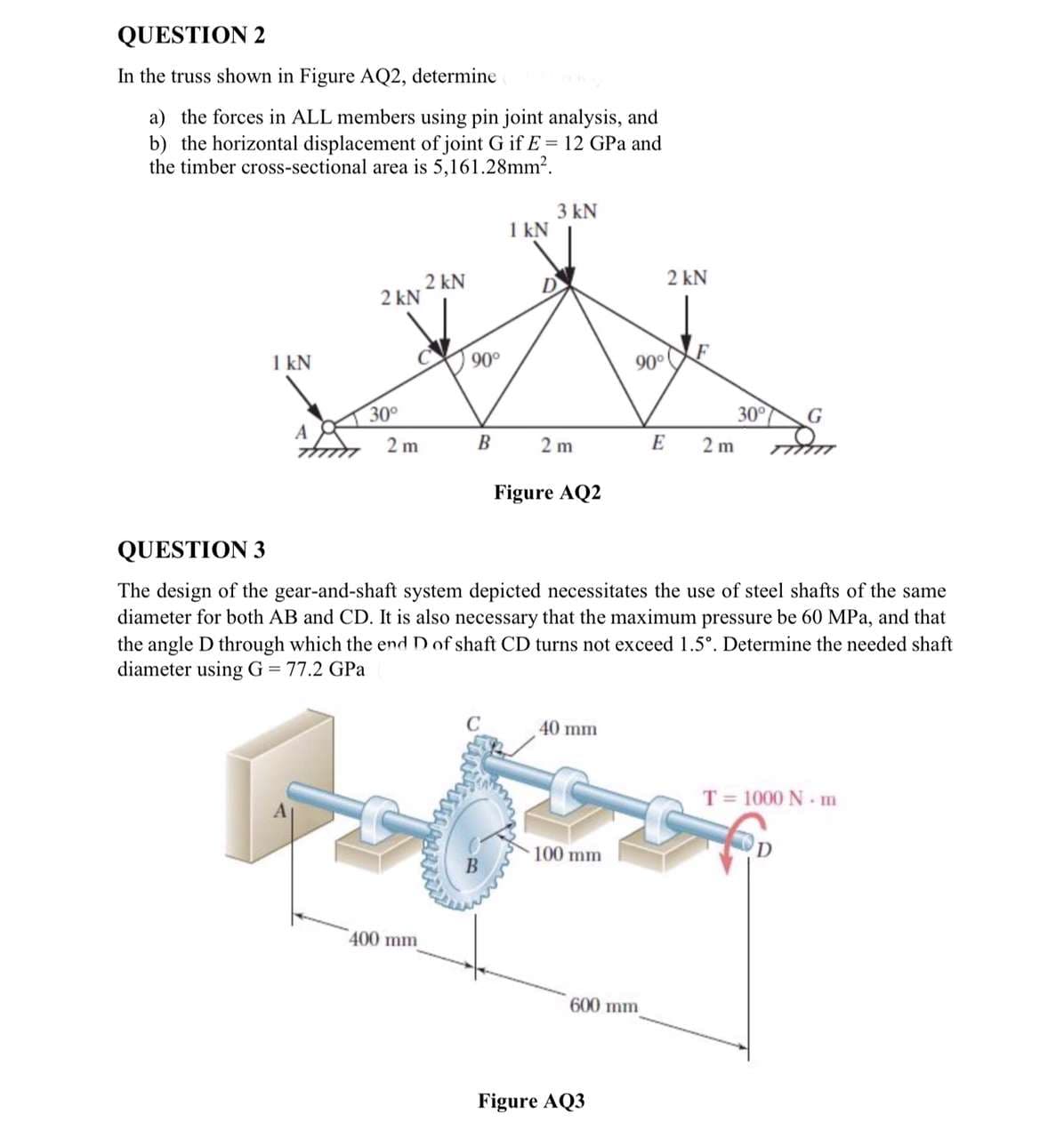 QUESTION 2
In the truss shown in Figure AQ2, determine
a) the forces in ALL members using pin joint analysis, and
b) the horizontal displacement of joint G if E= 12 GPa and
the timber cross-sectional area is 5,161.28mm².
1 kN
A
2 kN
30°
2 m
2 kN
400 mm
90°
B
1 kN
C
3 kN
D
2m
Figure AQ2
40 mm
100 mm
90°
600 mm
Figure AQ3
2 kN
QUESTION 3
The design of the gear-and-shaft system depicted necessitates the use of steel shafts of the same
diameter for both AB and CD. It is also necessary that the maximum pressure be 60 MPa, and that
the angle D through which the end D of shaft CD turns not exceed 1.5°. Determine the needed shaft
diameter using G = 77.2 GPa
E
F
2m
30°
G
T = 1000 Nm