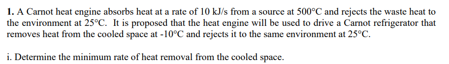 1. A Carnot heat engine absorbs heat at a rate of 10 kJ/s from a source at 500°C and rejects the waste heat to
the environment at 25°C. It is proposed that the heat engine will be used to drive a Carnot refrigerator that
removes heat from the cooled space at -10°C and rejects it to the same environment at 25°C.
i. Determine the minimum rate of heat removal from the cooled space.