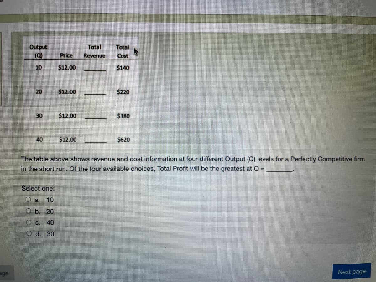 Output
Total
Total
Price
Revenue
Cost
10
$12.00
$140
20
$12.00
$220
30
$12.00
$380
40
$12.00
$620
The table above shows revenue and cost information at four different Output (Q) levels for a Perfectly Competitive firm
in the short run. Of the four available choices, Total Profit will be the greatest at Q =
Select one:
a.
10
O b. 20
40
O d. 30
age
Next page
