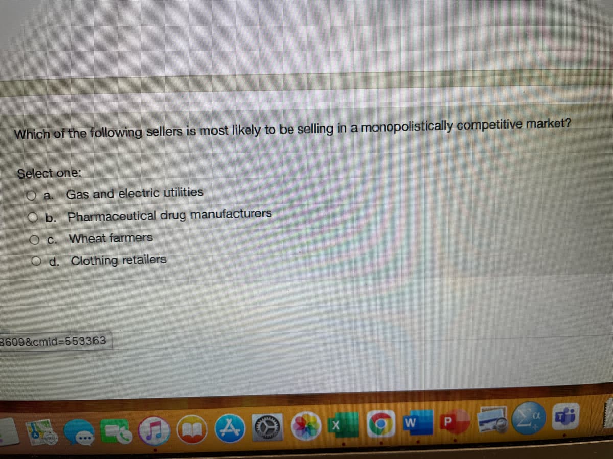 Which of the following sellers is most likely to be selling in a monopolistically competitive market?
Select one:
a. Gas and electric utilities
Ob. Pharmaceutical drug manufacturers
O c. Wheat farmers
O d. Clothing retailers
3609&cmid%3D553363
