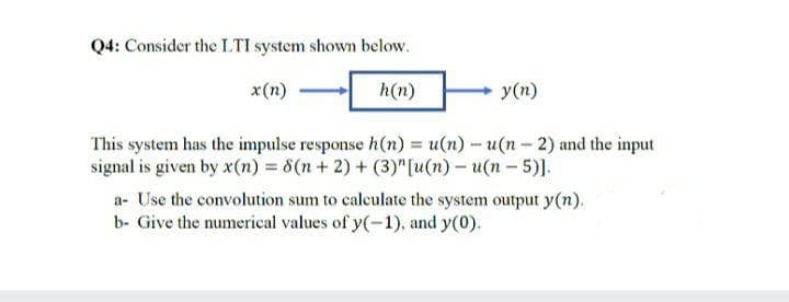 Q4: Consider the LTI system shown below.
x(n)
h(n)
y(n)
This system has the impulse response h(n) = u(n) - u(n- 2) and the input
signal is given by x(n) = 8(n + 2) + (3)" [u(n) – u(n – 5)].
a- Use the convolution sum to calculate the system output y(n).
b- Give the numerical values of y(-1), and y(0).
