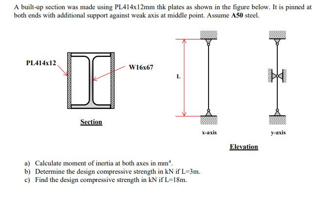 A built-up section was made using PL414x12mm thk plates as shown in the figure below. It is pinned at
both ends with additional support against weak axis at middle point. Assume A50 steel.
PL414x12
DO
Section
W16x67
L
x-axis
a) Calculate moment of inertia at both axes in mm*.
b) Determine the design compressive strength in kN if L-3m.
c) Find the design compressive strength in kN if L=18m.
Elevation
y-axis