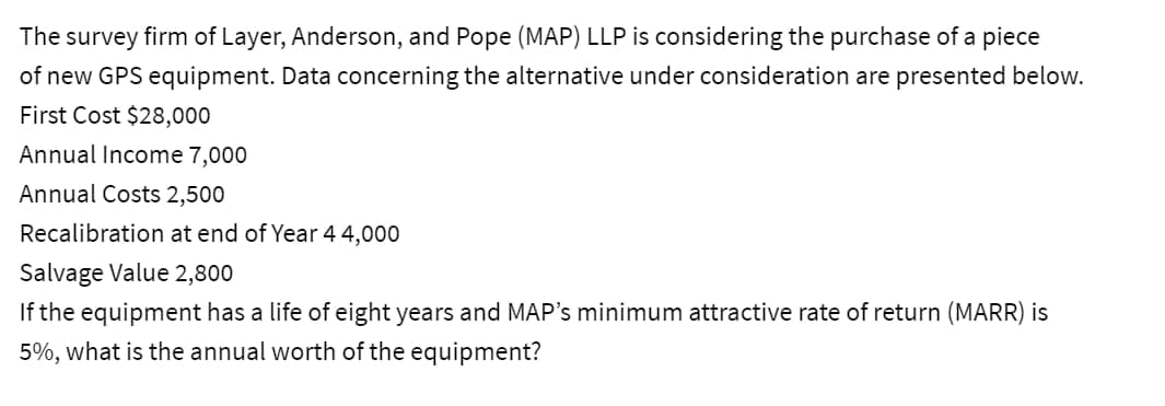 The
survey firm of Layer, Anderson, and Pope (MAP) LLP is considering the purchase of a piece
of new GPS equipment. Data concerning the alternative under consideration are presented below.
First Cost $28,000
Annual Income 7,000
Annual Costs 2,500
Recalibration at end of Year 4 4,000
Salvage Value 2,800
If the equipment has a life of eight years and MAP's minimum attractive rate of return (MARR) is
5%, what is the annual worth of the equipment?