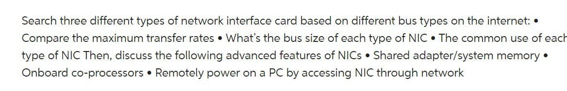 Search three different types of network interface card based on different bus types on the internet: •
Compare the maximum transfer rates. What's the bus size of each type of NIC. The common use of each
type of NIC Then, discuss the following advanced features of NICs Shared adapter/system memory.
Onboard co-processors Remotely power on a PC by accessing NIC through network