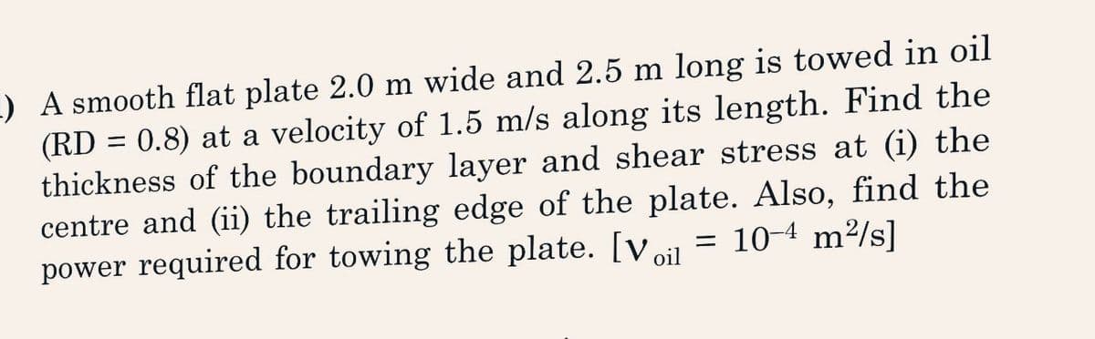 1) A smooth flat plate 2.0 m wide and 2.5 m long is towed in oil
(RD = 0.8) at a velocity of 1.5 m/s along its length. Find the
thickness of the boundary layer and shear stress at (i) the
centre and (ii) the trailing edge of the plate. Also, find the
= 10-4 m²/s]
power required for towing the plate. [Voil