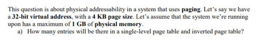 This question is about physical addressability in a system that uses paging. Let's say we have
a 32-bit virtual address, with a 4 KB page size. Let's assume that the system we're running
upon has a maximum of 1 GB of physical memory.
a) How many entries will be there in a single-level page table and inverted page table?