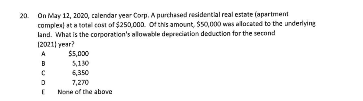 On May 12, 2020, calendar year Corp. A purchased residential real estate (apartment
complex) at a total cost of $250,000. Of this amount, $50,000 was allocated to the underlying
land. What is the corporation's allowable depreciation deduction for the second
(2021) year?
20.
A
$5,000
В
5,130
6,350
D
7,270
None of the above
