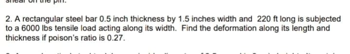 2. A rectangular steel bar 0.5 inch thickness by 1.5 inches width and 220 ft long is subjected
to a 6000 Ibs tensile load acting along its width. Find the deformation along its length and
thickness if poison's ratio is 0.27.
