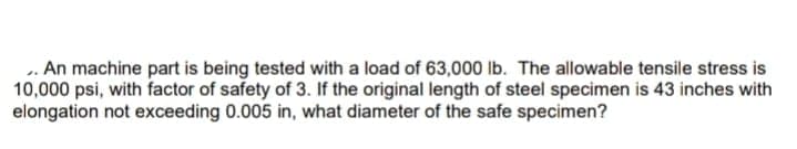 . An machine part is being tested with a load of 63,000 Ib. The allowable tensile stress is
10,000 psi, with factor of safety of 3. If the original length of steel specimen is 43 inches with
elongation not exceeding 0.005 in, what diameter of the safe specimen?
