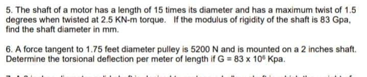 5. The shaft of a motor has a length of 15 times its diameter and has a maximum twist of 1.5
degrees when twisted at 2.5 KN-m torque. If the modulus of rigidity of the shaft is 83 Gpa,
find the shaft diameter in mm.
6. A force tangent to 1.75 feet diameter pulley is 5200 N and is mounted on a 2 inches shaft.
Determine the torsional deflection per meter of length if G = 83 x 106 Kpa.
