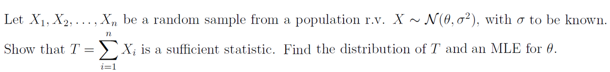 Let X1, X2, ..., Xn be a random sample from a population r.v. X
N(0, 02), with ơ to be known.
n
Show that T =
X; is a sufficient statistic. Find the distribution of T and an MLE for 0.
i=1
