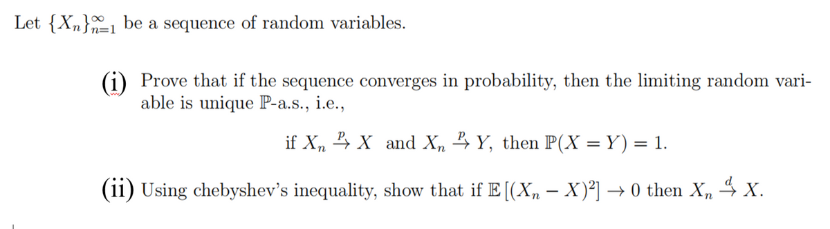 Let {Xn}1 be a sequence of random variables.
n=1
(i) Prove that if the sequence converges in probability, then the limiting random vari-
able is unique P-a.s., i.e.,
if X, 4 X and X, 4Y, then P(X = Y) = 1.
(11) Using chebyshev's inequality, show that if E [(Xn – X)²] → 0 then X,
4 x.
