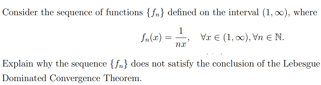 Consider the sequence of functions {fn} defined on the interval (1, 0), where
fn(x)
1
Vx E (1, 00), Vn E N.
= -
nx
Explain why the sequence {fn} does not satisfy the conclusion of the Lebesgue
Dominated Convergence Theorem.

