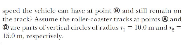 speed the vehicle can have at point and sti remain on
the track? Assume the roller-coaster tracks at points A and
Bare parts of vertical circles of radius r
15.0 m, respectively
10.0 m and
