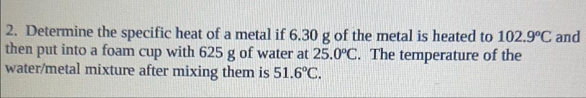 2. Determine the specific heat of a metal if 6.30 g of the metal is heated to 102.9°C and
then put into a foam cup with 625 g of water at 25.0°C. The temperature of the
water/metal mixture after mixing them is 51.6°C.