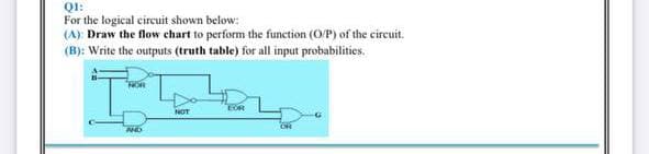 QI:
For the logical circuit shown below:
(A): Draw the flow chart to perform the function (O/P) of the circuit.
(B): Write the outputs (truth table) for all input probabilities.
EOR
NOT
ON
AND
