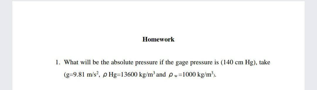 Homework
1. What will be the absolute pressure if the gage pressure is (140 cm Hg), take
(g=9.81 m/s?, p Hg=13600 kg/m' and p w=1000 kg/m³).
