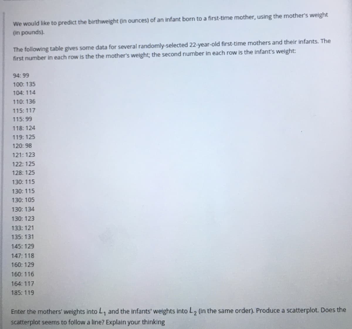 We would like to predict the birthweight (in ounces) of an infant born to a first-time mother, using the mother's weight
(in pounds).
The following table gives some data for several randomly-selected 22-year-old first-time mothers and their infants. The
first number in each row is the the mother's weight; the second number in each row is the infant's weight:
94: 99
100: 135
104: 114
110:136
115:117
115: 99
118: 124
119:125
120: 98
121: 123
122: 125
128: 125
130: 115
130: 115
130: 105
130: 134
130: 123
133: 121
135: 131
145: 129
147: 118
160: 129
160: 116
164: 117
185: 119
Enter the mothers' weights into L, and the infants' weights into L, (in the same order). Produce a scatterplot. Does the
scatterplot seems to follow a line? Explain your thinking
