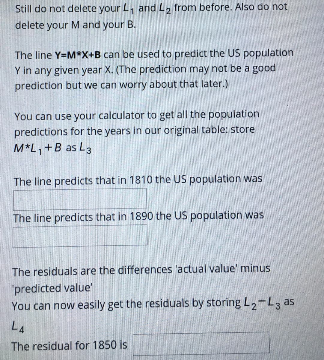 Still do not delete your L, and L, from before. Also do not
delete your M and your B.
The line Y=M*X+B can be used to predict the US population
Y in any given year X. (The prediction may not be a good
prediction but we can worry about that later.)
You can use your calculator to get all the population
predictions for the years in our original table: store
M*L,+B as L3
The line predicts that in 1810 the US population was
The line predicts that in 1890 the US population was
The residuals are the differences 'actual value' minus
'predicted value'
You can now easily get the residuals by storing L,-L3 as
L4
The residual for 1850 is
