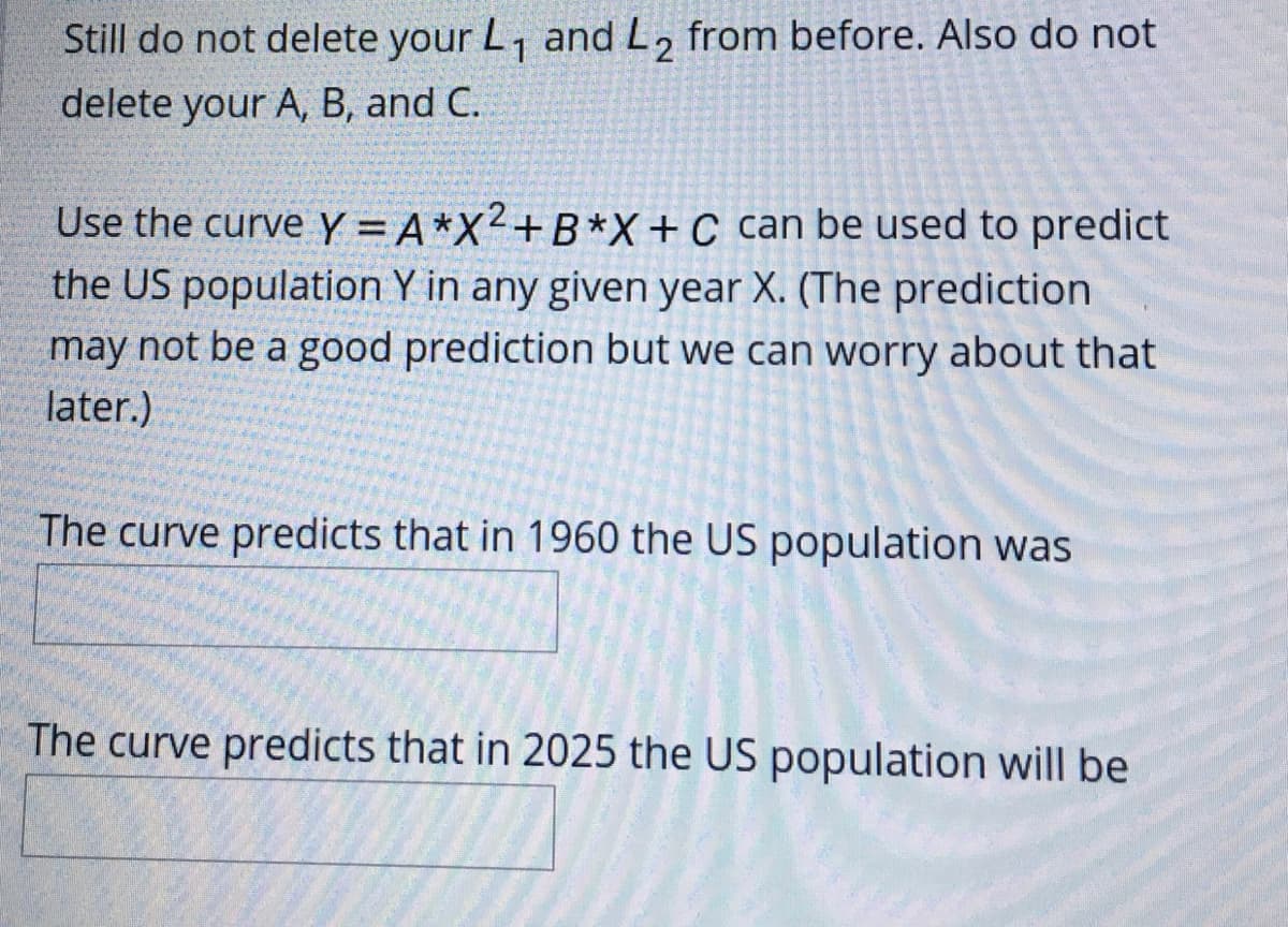 Still do not delete your L, and L2
from before. Also do not
delete your A, B, and C.
Use the curve Y = A*X²+B*X+C can be used to predict
the US population Y in any given year X. (The prediction
may not be a good prediction but we can worry about that
later.)
The curve predicts that in 1960 the US population was
The curve predicts that in 2025 the US population will be
