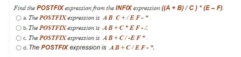 Find the POSTFIX expression from the INFIX expression ((A + B) / C) * (E - F).
O a. The POSTFIX expression is AB C+/EF- *.
O b. The POSTFIX expression is AB+C*E F-/.
Oc. The POSTFIX expression is AB+C/-EF*.
O d. The POSTEIX expression is AB+ C/EF-*.
