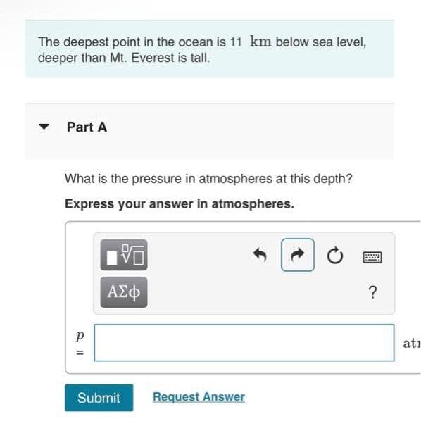 The deepest point in the ocean is 11 km below sea level,
deeper than Mt. Everest is tall.
Part A
What is the pressure in atmospheres at this depth?
Express your answer in atmospheres.
ΑΣφ
?
atı
Submit
Request Answer
