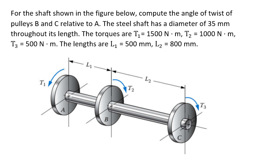 For the shaft shown in the figure below, compute the angle of twist of
pulleys B and C relative to A. The steel shaft has a diameter of 35 mm
throughout its length. The torques are T1= 1500 N · m, T2 = 1000 N · m,
= 500 N · m. The lengths are L, = 500 mm, L2 = 800 mm.
T3
L2
T
|T2
T3
A
C
B.

