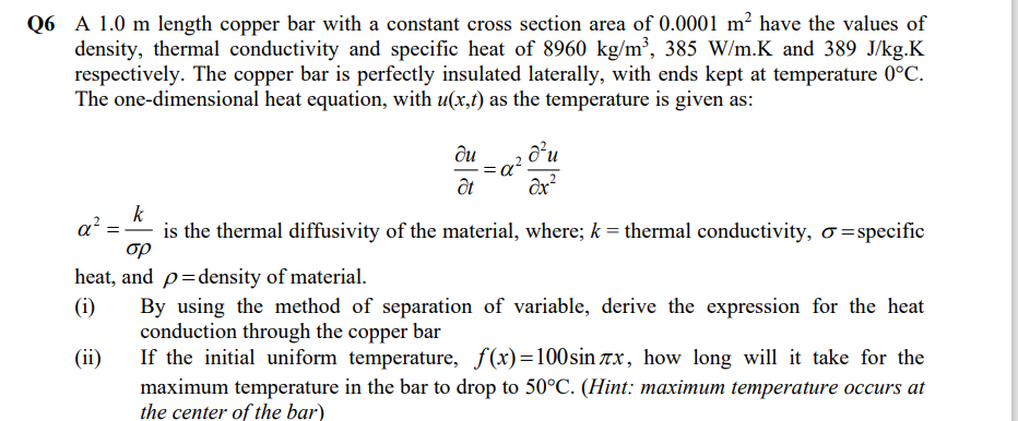 Q6 A 1.0 m length copper bar with a constant cross section area of 0.0001 m² have the values of
density, thermal conductivity and specific heat of 8960 kg/m², 385 W/m.K and 389 J/kg.K
respectively. The copper bar is perfectly insulated laterally, with ends kept at temperature 0°C.
The one-dimensional heat equation, with u(x,t) as the temperature is given as:
ôu
ốt
k
a?
is the thermal diffusivity of the material, where; k = thermal conductivity, o=specific
op
heat, and p=density of material.
(i)
By using the method of separation of variable, derive the expression for the heat
conduction through the copper bar
If the initial uniform temperature, f(x)=100sin ax, how long will it take for the
(ii)
maximum temperature in the bar to drop to 50°C. (Hint: maximum temperature occurs at
the center of the bar)
