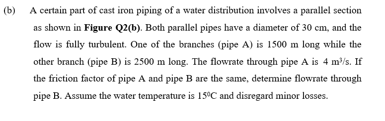 (b)
A certain part of cast iron piping of a water distribution involves a parallel section
as shown in Figure Q2(b). Both parallel pipes have a diameter of 30 cm, and the
flow is fully turbulent. One of the branches (pipe A) is 1500 m long while the
other branch (pipe B) is 2500 m long. The flowrate through pipe A is 4 m3/s. If
the friction factor of pipe A and pipe B are the same, determine flowrate through
pipe B. Assume the water temperature is 15°C and disregard minor losses.

