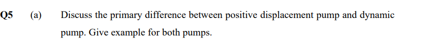 Q5
(a)
Discuss the primary difference between positive displacement pump and dynamic
pump. Give example for both pumps.
