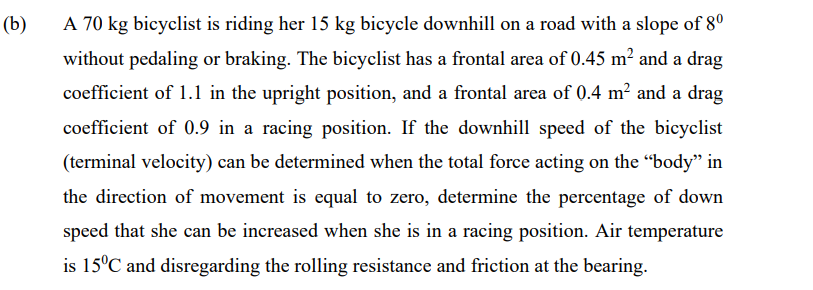 (b)
A 70 kg bicyclist is riding her 15 kg bicycle downhill on a road with a slope of 8°
without pedaling or braking. The bicyclist has a frontal area of 0.45 m² and a drag
coefficient of 1.1 in the upright position, and a frontal area of 0.4 m² and a drag
coefficient of 0.9 in a racing position. If the downhill speed of the bicyclist
(terminal velocity) can be determined when the total force acting on the "body" in
the direction of movement is equal to zero, determine the percentage of down
speed that she can be increased when she is in a racing position. Air temperature
is 15°C and disregarding the rolling resistance and friction at the bearing.

