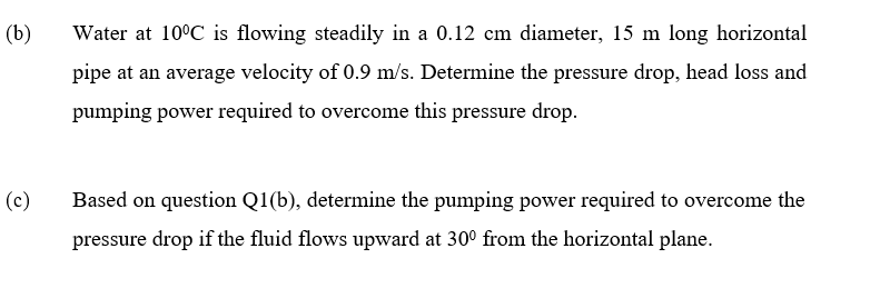 (b)
Water at 10°C is flowing steadily in a 0.12 cm diameter, 15 m long horizontal
pipe at an average velocity of 0.9 m/s. Determine the pressure drop, head loss and
pumping power required to overcome this pressure drop.
(c)
Based on question Q1(b), determine the pumping power required to overcome the
pressure drop if the fluid flows upward at 30° from the horizontal plane.
