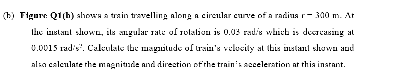 (b) Figure Q1(b) shows a train travelling along a circular curve of a radius r= 300 m. At
the instant shown, its angular rate of rotation is 0.03 rad/s which is decreasing at
0.0015 rad/s?. Calculate the magnitude of train's velocity at this instant shown and
also calculate the magnitude and direction of the train's acceleration at this instant.
