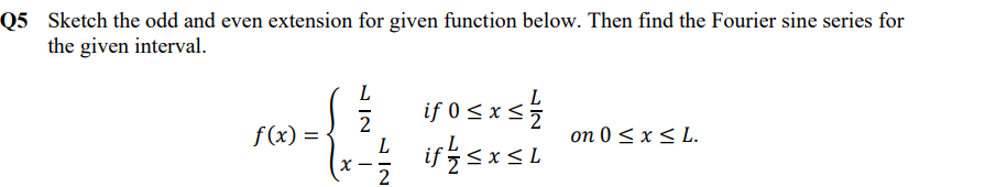 Q5 Sketch the odd and even extension for given function below. Then find the Fourier sine series for
the given interval.
L
O sxsŹ
if sxSL
if 0 <x <
f(x) =
2
L
on 0 < x < L.
L
- -
N IN
