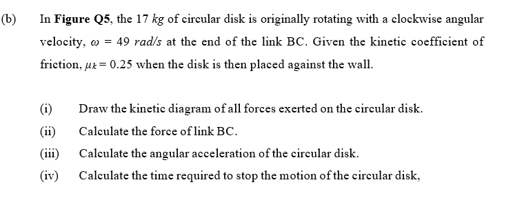 (b)
In Figure Q5, the 17 kg of circular disk is originally rotating with a clockwise angular
velocity, o = 49 rad/s at the end of the link BC. Given the kinetic coefficient of
friction, uk = 0.25 when the disk is then placed against the wall.
(i)
Draw the kinetic diagram of all forces exerted on the circular disk.
(ii)
Calculate the force of link BC.
(iii)
Calculate the angular acceleration of the circular disk.
(iv)
Calculate the time required to stop the motion of the circular disk,
