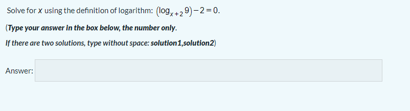 Solve for x using the definition of logarithm: (log, +2 9)- 2=0.
(Type your answer in the box below, the number only.
If there are two solutions, type without space: solution1,solution2)
Answer:
