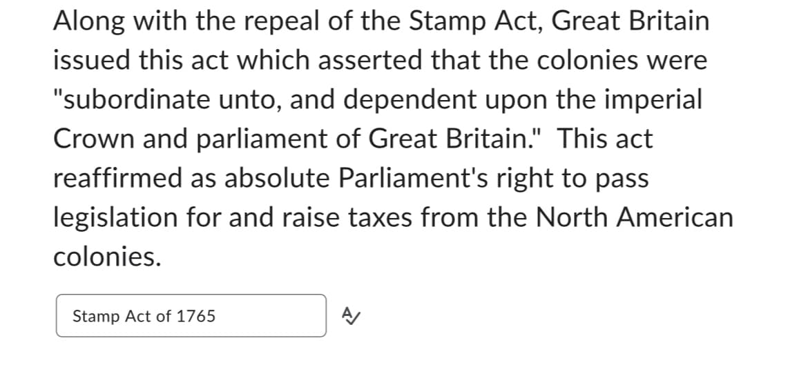 Along with the repeal of the Stamp Act, Great Britain
issued this act which asserted that the colonies were
"subordinate unto, and dependent upon the imperial
Crown and parliament of Great Britain." This act
reaffirmed as absolute Parliament's right to pass
legislation for and raise taxes from the North American
colonies.
Stamp Act of 1765
N