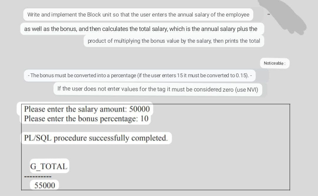 Write and implement the Block unit so that the user enters the annual salary of the employee
as well as the bonus, and then calculates the total salary, which is the annual salary plus the
product of multiplying the bonus value by the salary, then prints the total
Noticeable :
- The bonus must be converted into a percentage (if the user enters 15 it must be converted to 0.15). -
If the user does not enter values for the tag it must be considered zero (use NVI)
Please enter the salary amount: 50000
Please enter the bonus percentage: 10
PL/SQL procedure successfully completed.
G_TOTAL
----
55000
