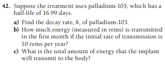 42. Suppose the treatment uses palladium-103, which has a
half-life of 16.99 days.
a) Find the decay rate, k, of palladium-103.
b) How much energy (measured in rems) is transmitted
in the first month if the initial rate of transmission is
10 rems per year?
c) What is the total amount of energy that the implant
will transmit to the body?
