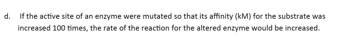 d.
If the active site of an enzyme were mutated so that its affinity (kM) for the substrate was
increased 100 times, the rate of the reaction for the altered enzyme would be increased.
