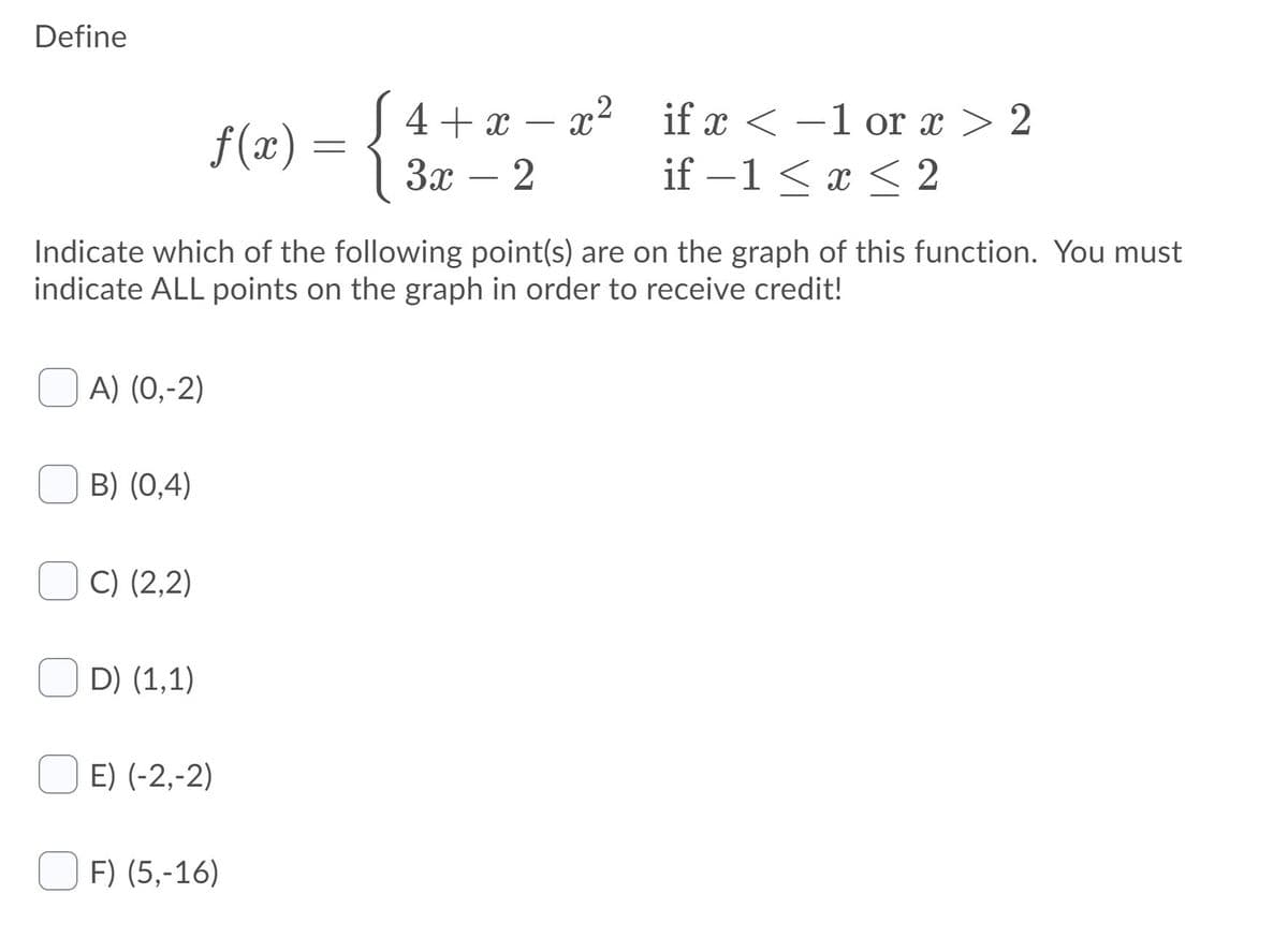 Define
S 4+x – x² if x < –1 or x > 2
1 За — 2
-
|
f(x) =
if –1< x < 2
-
-
Indicate which of the following point(s) are on the graph of this function. You must
indicate ALL points on the graph in order to receive credit!
A) (0,-2)
B) (0,4)
C) (2,2)
D) (1,1)
E) (-2,-2)
F) (5,-16)
