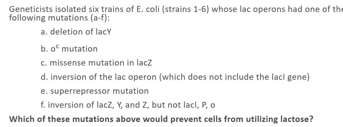 Geneticists isolated six trains of E. coli (strains 1-6) whose lac operons had one of the
following mutations (a-f):
a. deletion of lacY
b. oº mutation
c. missense mutation in lacz
d. inversion of the lac operon (which does not include the lacl gene)
e. superrepressor mutation
f. inversion of lacZ, Y, and Z, but not lacl, P, o
Which of these mutations above would prevent cells from utilizing lactose?
