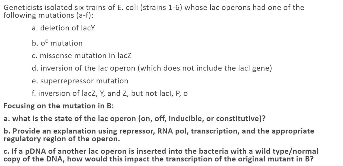 Geneticists isolated six trains of E. coli (strains 1-6) whose lac operons had one of the
following mutations (a-f):
a. deletion of lacY
b. oº mutation
c. missense mutation in lacz
d. inversion of the lac operon (which does not include the lacl gene)
e. superrepressor mutation
f. inversion of lacZ, Y, and Z, but not lacl, P, o
Focusing on the mutation in B:
a. what is the state of the lac operon (on, off, inducible, or constitutive)?
b. Provide an explanation using repressor, RNA pol, transcription, and the appropriate
regulatory region of the operon.
c. If a pDNA of another lac operon is inserted into the bacteria with a wild type/normal
copy of the DNA, how would this impact the transcription of the original mutant in B?
