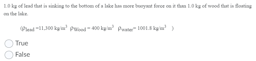 1.0 kg of lead that is sinking to the bottom of a lake has more buoyant force on it than 1.0 kg of wood that is floating
on the lake.
(Plead =11,300 kg/m³ Pwood = 400 kg/m³ Pwater- 1001.8 kg/m³ )
True
False
