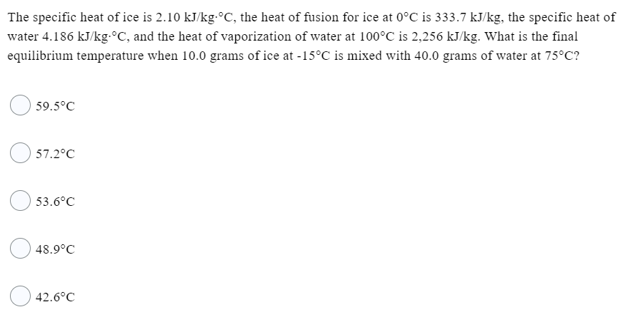The specific heat of ice is 2.10 kJ/kg.°C, the heat of fusion for ice at 0°C is 333.7 kJ/kg, the specific heat of
water 4.186 kJ/kg-°C, and the heat of vaporization of water at 100°C is 2,256 kJ/kg. What is the final
equilibrium temperature when 10.0 grams of ice at -15°C is mixed with 40.0 grams of water at 75°C?
59.5°C
57.2°C
53.6°C
48.9°C
42.6°C

