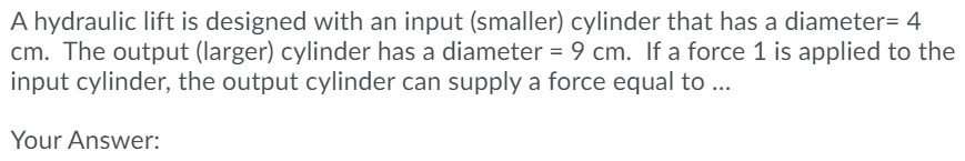 A hydraulic lift is designed with an input (smaller) cylinder that has a diameter= 4
cm. The output (larger) cylinder has a diameter = 9 cm. If a force 1 is applied to the
input cylinder, the output cylinder can supply a force equal to ...
Your Answer:

