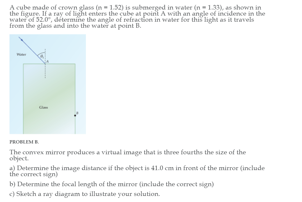 A cube made of crown glass (n = 1.52) is submerged in water (n = 1.33), as shown in
the figure. If a ray of light enters the cube at point A with an angle of incidence in the
water of 52.0°, détermine the angle of refraction in water for this light as it travels
from the glass and into the water at point B.
Water
Glass
PROBLEM B.
The convex mirror produces a virtual image that is three fourths the size of the
object.
a) Determine the image distance if the object is 41.0 cm in front of the mirror (include
the correct sign)
b) Determine the focal length of the mirror (include the correct sign)
c) Sketch a ray diagram to illustrate your solution.
