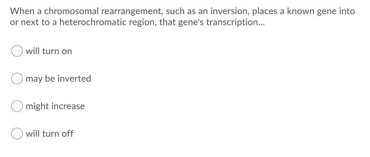 When a chromosomal rearrangement, such as an inversion, places a known gene into
or next to a heterochromatic region, that gene's transcription...
will turn on
may be inverted
might increase
will turn off
