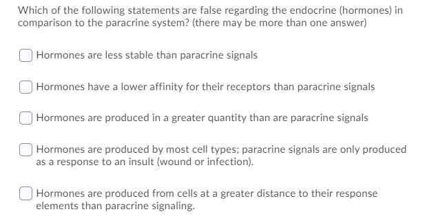 Which of the following statements are false regarding the endocrine (hormones) in
comparison to the paracrine system? (there may be more than one answer)
Hormones are less stable than paracrine signals
Hormones have a lower affinity for their receptors than paracrine signals
Hormones are produced in a greater quantity than are paracrine signals
Hormones are produced by most cell types; paracrine signals are only produced
as a response to an insult (wound or infection).
Hormones are produced from cells at a greater distance to their response
elements than paracrine signaling.
